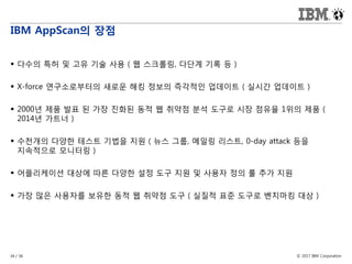 © 2017 IBM Corporation34 / 36
IBM AppScan의 장점
 다수의 특허 및 고유 기술 사용 ( 웹 스크롤링, 다단계 기록 등 )
 X-force 연구소로부터의 새로운 해킹 정보의 즉각적인 업데이트 ( 실시간 업데이트 )
 2000년 제품 발표 된 가장 진화된 동적 웹 취약점 분석 도구로 시장 점유율 1위의 제품 (
2014년 가트너 )
 수천개의 다양한 테스트 기법을 지원 ( 뉴스 그룹, 메일링 리스트, 0-day attack 등을
지속적으로 모니터링 )
 어플리케이션 대상에 따른 다양한 설정 도구 지원 및 사용자 정의 룰 추가 지원
 가장 많은 사용자를 보유한 동적 웹 취약점 도구 ( 실질적 표준 도구로 벤치마킹 대상 )
 