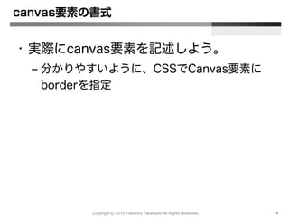 Copyright Ⓒ 2015 Yoshihiro Takahashi All Rights Reserved. 11
canvas要素の書式
• 実際にcanvas要素を記述しよう。
– 分かりやすいように、CSSでCanvas要素に
borderを指定
 
