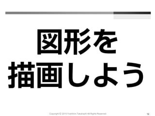 図形を
描画しよう
Copyright Ⓒ 2015 Yoshihiro Takahashi All Rights Reserved. 12
 