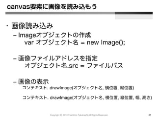 Copyright Ⓒ 2015 Yoshihiro Takahashi All Rights Reserved. 27
• 画像読み込み
– Imageオブジェクトの作成
var オブジェクト名 = new Image();
– 画像ファイルアドレスを指定
オブジェクト名.src = ファイルパス
– 画像の表示
コンテキスト. drawImage(オブジェクト名, 横位置, 縦位置)
コンテキスト. drawImage(オブジェクト名, 横位置, 縦位置, 幅, 高さ)
canvas要素に画像を読み込もう
 