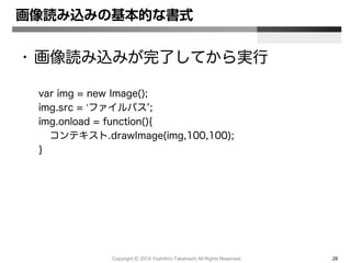 Copyright Ⓒ 2015 Yoshihiro Takahashi All Rights Reserved. 28
画像読み込みの基本的な書式
• 画像読み込みが完了してから実行
var img = new Image();
img.src = ‘ファイルパス’;
img.onload = function(){
コンテキスト.drawImage(img,100,100);
}
 