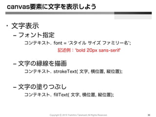 Copyright Ⓒ 2015 Yoshihiro Takahashi All Rights Reserved. 30
• 文字表示
– フォント指定
コンテキスト. font = ‘スタイル サイズ ファミリー名’;
記述例：‘bold 20px sans-serif’
– 文字の縁線を描画
コンテキスト. strokeText( 文字, 横位置, 縦位置);
– 文字の塗りつぶし
コンテキスト. fillText( 文字, 横位置, 縦位置);
canvas要素に文字を表示しよう
 