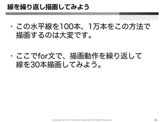 Copyright Ⓒ 2015 Yoshihiro Takahashi All Rights Reserved. 33
線を繰り返し描画してみよう
• この水平線を100本、1万本をこの方法で
描画するのは大変です。
• ここでfor文で、描画動作を繰り返して
線を30本描画してみよう。
 