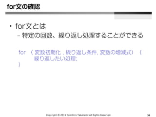 Copyright Ⓒ 2015 Yoshihiro Takahashi All Rights Reserved. 34
for文の確認
• for文とは
– 特定の回数、繰り返し処理することができる
for( 変数初期化; 繰り返し条件; 変数の増減式) {
繰り返したい処理;
}
 