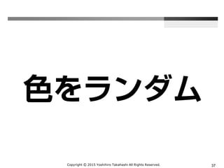 Copyright Ⓒ 2015 Yoshihiro Takahashi All Rights Reserved. 37
色をランダム
 