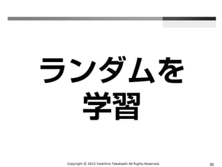 Copyright Ⓒ 2015 Yoshihiro Takahashi All Rights Reserved. 39
ランダムを
学習
 