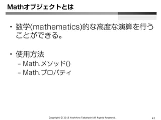 Copyright Ⓒ 2015 Yoshihiro Takahashi All Rights Reserved. 41
Mathオブジェクトとは
• 数学(mathematics)的な高度な演算を行う
ことができる。
• 使用方法
– Math.メソッド()
– Math.プロパティ
 