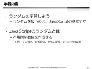Copyright Ⓒ 2015 Yoshihiro Takahashi All Rights Reserved. 42
• ランダムを学習しよう
– ランダムを扱うのは、JavaScriptの基本です
• JavaScriptのランダムとは
– 不規則な数値を作成する
• 例：くじ引き、自然現象、物体の配置、広告などの表示
学習内容
 