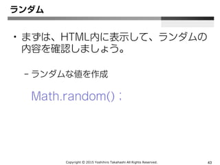 Copyright Ⓒ 2015 Yoshihiro Takahashi All Rights Reserved. 43
ランダム
• まずは、ランダムの内容を確認しましょう。
– ランダムな値を作成
Math.random()；
 