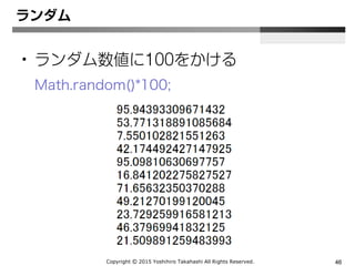 Copyright Ⓒ 2015 Yoshihiro Takahashi All Rights Reserved. 46
ランダム
• Math.random()
0 以上 1 未満の範囲で疑似乱数を生成
 