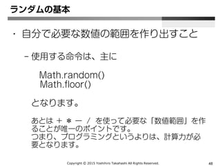 Copyright Ⓒ 2015 Yoshihiro Takahashi All Rights Reserved. 48
ランダム
• ランダム数値に100をかけ小数以下を削除
Math.floor(Math.random()*100);
 
