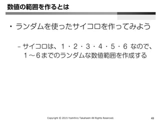 Copyright Ⓒ 2015 Yoshihiro Takahashi All Rights Reserved. 49
ランダムの基本
• 自分で必要な数値の範囲を作り出すこと
– 使用する命令は、主に
Math.random()
Math.floor()
となります。
あとは ＋ ＊ ー / を使って必要な「数値範囲」を作
ることが唯一のポイントです。
つまり、プログラミングというよりは、計算力が必
要となります。
 
