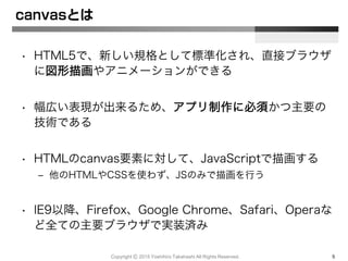 canvasとは
• HTML5で、新しい規格として標準化され、直接ブラウザ
に図形描画やアニメーションができる
• 幅広い表現が出来るため、アプリ制作に必須かつ主要の
技術である
• HTMLのcanvas要素に対して、JavaScriptで描画する
– 他のHTMLやCSSを使わず、JSのみで描画を行う
• IE9以降、Firefox、Google Chrome、Safari、Operaな
ど全ての主要ブラウザで実装済み
Copyright Ⓒ 2015 Yoshihiro Takahashi All Rights Reserved. 5
 