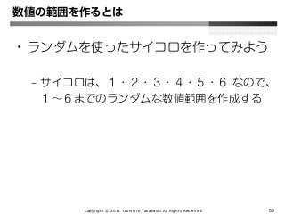 Copyright Ⓒ 2015 Yoshihiro Takahashi All Rights Reserved. 53
数値の範囲を作るとは
• ランダムを使ったサイコロを作ってみよう
– サイコロは、１・２・３・４・５・６ なので、
１～６までのランダムな数値範囲を作成する
 