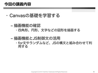 Copyright Ⓒ 2015 Yoshihiro Takahashi All Rights Reserved. 6
今回の講義内容
• Canvasの基礎を学習する
– 描画機能の確認
• 四角形、円形、文字などの図形を描画する
– 描画機能とJS制御文の活用
• for文やランダムなど、JSの構文と組み合わせて利
用する
 