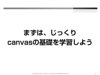 Copyright Ⓒ 2015 Yoshihiro Takahashi All Rights Reserved. 7
まずは、じっくり
canvasの基礎を学習しよう
 