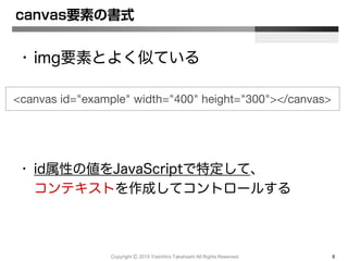 Copyright Ⓒ 2015 Yoshihiro Takahashi All Rights Reserved. 8
canvas要素の書式
• img要素とよく似ている
• id属性の値をJavaScriptで特定して、
コンテキストを作成してコントロールする
<canvas id="example" width="400" height="300"></canvas>
 