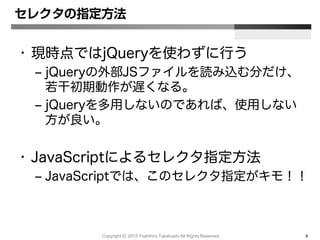 Copyright Ⓒ 2015 Yoshihiro Takahashi All Rights Reserved. 9
セレクタの指定方法
• 現時点ではjQueryを使わずに行う
– jQueryの外部JSファイルを読み込む分だけ、
若干初期動作が遅くなる。
– jQueryを多用しないのであれば、使用しない
方が良い。
• JavaScriptによるセレクタ指定方法
– JavaScriptでは、このセレクタ指定がキモ！！
 