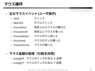 Copyright Ⓒ 2015 Yoshihiro Takahashi All Rights Reserved. 11
マウス操作
• 主なマウスイベント(ユーザ操作)
– click クリック
– dblclick ダブルクリック
– mouseout 要素上からマウスが離れた
– mouseover 要素上にマウスが乗った
– mousedown マウスボタン押した
– mouseup マウスボタンを離した
– mousemove マウスが動いた
• マウス座標の取得（引数を利用）
– e.pageX : マウスポインタがある X 座標
– e.pageY : マウスポインタがある Y 座標
 