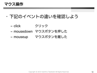 Copyright Ⓒ 2015 Yoshihiro Takahashi All Rights Reserved. 12
マウス操作
• 下記のイベントの違いを確認しよう
– click クリック
– mousedown マウスボタンを押した
– mouseup マウスボタンを離した
 