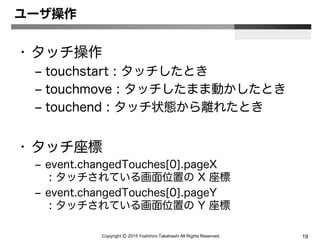 Copyright Ⓒ 2015 Yoshihiro Takahashi All Rights Reserved. 19
ユーザ操作
• タッチ操作
– touchstart : タッチしたとき
– touchmove : タッチしたまま動かしたとき
– touchend : タッチ状態から離れたとき
• タッチ座標
– event.changedTouches[0].pageX
: タッチされている画面位置の X 座標
– event.changedTouches[0].pageY
: タッチされている画面位置の Y 座標
 