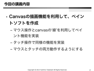Copyright Ⓒ 2015 Yoshihiro Takahashi All Rights Reserved. 2
今回の講義内容
• Canvasの描画機能を利用して、ペイン
トソフトを作成
– マウス操作とcanvasの‘線’を利用してペイ
ント機能を実装
– タッチ操作で同様の機能を実装
– マウスとタッチの両方動作するようにする
 