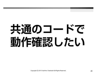 Copyright Ⓒ 2015 Yoshihiro Takahashi All Rights Reserved. 20
共通のコードで
動作確認したい
 
