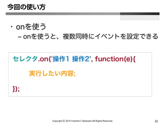 Copyright Ⓒ 2015 Yoshihiro Takahashi All Rights Reserved. 22
今回の使い方
• onを使う
– onを使うと、複数同時にイベントを設定できる
セレクタ.on(’操作1 操作2’, function(e){
実行したい内容;
});
 