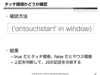 Copyright Ⓒ 2015 Yoshihiro Takahashi All Rights Reserved. 23
タッチ環境かどうか確認
• 確認方法
• 結果
– true だとタッチ環境、false だとマウス環境
– 上記を判断して、JSの記述を分岐する
('ontouchstart' in window)
 