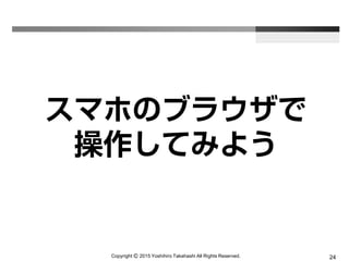 Copyright Ⓒ 2015 Yoshihiro Takahashi All Rights Reserved. 24
スマホのブラウザで
操作してみよう
 