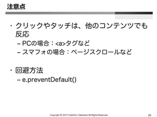 Copyright Ⓒ 2015 Yoshihiro Takahashi All Rights Reserved. 25
注意点
• クリックやタッチは、他のコンテンツでも
反応
– PCの場合：<a>タグなど
– スマフォの場合：ページスクロールなど
• 回避方法
– e.preventDefault()
 