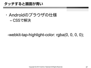 Copyright Ⓒ 2015 Yoshihiro Takahashi All Rights Reserved. 27
タッチすると画面が青い
• Androidのブラウザの仕様
– CSSで解決
-webkit-tap-highlight-color: rgba(0, 0, 0, 0);
 