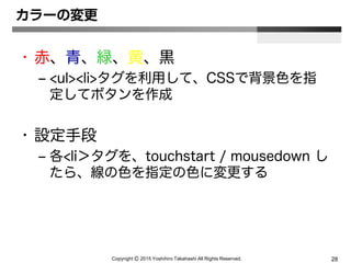 Copyright Ⓒ 2015 Yoshihiro Takahashi All Rights Reserved. 28
カラーの変更
• 赤、青、緑、黄、黒
– <ul><li>タグを利用して、CSSで背景色を指
定してボタンを作成
• 設定手段
– 各<li＞タグを、touchstart / mousedown し
たら、線の色を指定の色に変更する
 