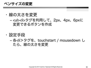 Copyright Ⓒ 2015 Yoshihiro Takahashi All Rights Reserved. 30
ペンサイズの変更
• 線の太さを変更
– <ul><li>タグを利用して、2px、4px、6pxに
変更できるボタンを作成
• 設定手段
– 各<li＞タグを、touchstart / mousedown し
たら、線の太さを変更
 