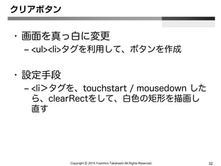 Copyright Ⓒ 2015 Yoshihiro Takahashi All Rights Reserved. 32
クリアボタン
• 画面を真っ白に変更
– <ul><li>タグを利用して、ボタンを作成
• 設定手段
– <li＞タグを、touchstart / mousedown した
ら、clearRectをして、白色の矩形を描画し
直す
 