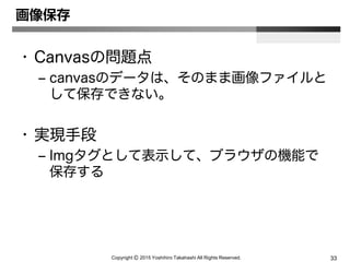 Copyright Ⓒ 2015 Yoshihiro Takahashi All Rights Reserved. 33
画像保存
• Canvasの問題点
– canvasのデータは、そのまま画像ファイルと
して保存できない。
• 実現手段
– Imgタグとして表示して、ブラウザの機能で
保存する
 