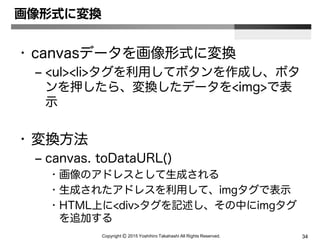 Copyright Ⓒ 2015 Yoshihiro Takahashi All Rights Reserved. 34
画像形式に変換
• canvasデータを画像形式に変換
– <ul><li>タグを利用してボタンを作成し、ボタ
ンを押したら、変換したデータを<img>で表
示
• 変換方法
– canvas. toDataURL()
• 画像のアドレスとして生成される
• 生成されたアドレスを利用して、imgタグで表示
• HTML上に<div>タグを記述し、その中にimgタグ
を追加する
 