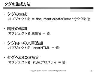 Copyright Ⓒ 2015 Yoshihiro Takahashi All Rights Reserved. 35
タグの生成方法
• タグの生成
オブジェクト名 ＝ document.createElement(“タグ名”);
• 属性の追加
オブジェクト名.属性名 ＝ 値;
• タグ内への文章追加
オブジェクト名. innerHTML ＝ 値;
• タグへのCSS指定
オブジェクト名. style.プロパティ ＝ 値;
 