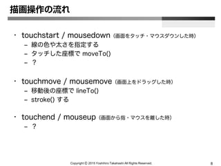 Copyright Ⓒ 2015 Yoshihiro Takahashi All Rights Reserved. 8
描画操作の流れ
• touchstart / mousedown（画面をタッチ・マウスダウンした時）
– 線の色や太さを指定する
– タッチした座標で moveTo()
– ？
• touchmove / mousemove（画面上をドラッグした時）
– 移動後の座標で lineTo()
– stroke() する
• touchend / mouseup（画面から指・マウスを離した時）
– ？
 
