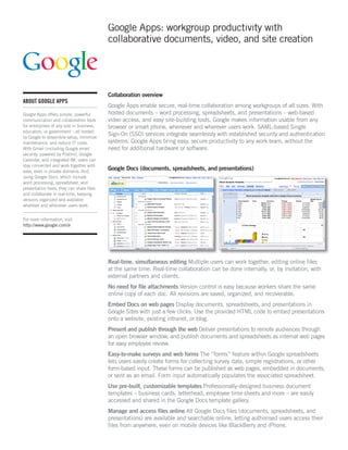 Google Apps: workgroup productivity with
                                           collaborative documents, video, and site creation




                                           Collaboration overview
ABOUT GOOGLE APPS
                                           Google Apps enable secure, real-time collaboration among workgroups of all sizes. With
Google Apps offers simple, powerful        hosted documents – word processing, spreadsheets, and presentations – web-based
communication and collaboration tools      video access, and easy site-building tools, Google makes information usable from any
for enterprises of any size in business,   browser or smart phone, whenever and wherever users work. SAML-based Single
education, or government – all hosted
by Google to streamline setup, minimize
                                           Sign-On (SSO) services integrate seamlessly with established security and authentication
maintenance, and reduce IT costs.          systems. Google Apps bring easy, secure productivity to any work team, without the
With Gmail (including Google email         need for additional hardware or software.
security, powered by Postini), Google
Calendar, and integrated IM, users can
stay connected and work together with
ease, even in private domains. And,
                                           Google Docs (documents, spreadsheets, and presentations)
using Google Docs, which include
word processing, spreadsheet, and
presentation tools, they can share files
and collaborate in real-time, keeping
versions organized and available
wherever and whenever users work.


For more information, visit
http://www.google.com/a




                                           Real-time, simultaneous editing Multiple users can work together, editing online files
                                           at the same time. Real-time collaboration can be done internally, or, by invitation, with
                                           external partners and clients.
                                           No need for ﬁle attachments Version control is easy because workers share the same
                                           online copy of each doc. All revisions are saved, organized, and recoverable.
                                           Embed Docs on web pages Display documents, spreadsheets, and presentations in
                                           Google Sites with just a few clicks. Use the provided HTML code to embed presentations
                                           onto a website, existing intranet, or blog.
                                           Present and publish through the web Deliver presentations to remote audiences through
                                           an open browser window, and publish documents and spreadsheets as internal web pages
                                           for easy employee review.
                                           Easy-to-make surveys and web forms The “forms” feature within Google spreadsheets
                                           lets users easily create forms for collecting survey data, simple registrations, or other
                                           form-based input. These forms can be published as web pages, embedded in documents,
                                           or sent as an email. Form input automatically populates the associated spreadsheet.
                                           Use pre-built, customizable templates Professionally-designed business document
                                           templates – business cards, letterhead, employee time sheets and more – are easily
                                           accessed and shared in the Google Docs template gallery.
                                           Manage and access ﬁles online All Google Docs files (documents, spreadsheets, and
                                           presentations) are available and searchable online, letting authorised users access their
                                           files from anywhere, even on mobile devices like BlackBerry and iPhone.
 
