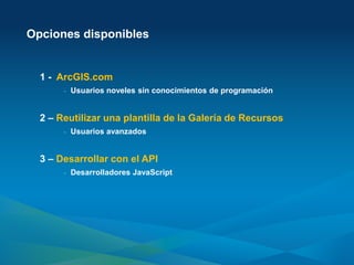 Opciones disponibles


  1 - ArcGIS.com
       -   Usuarios noveles sin conocimientos de programación


  2 – Reutilizar una plantilla de la Galería de Recursos
       -   Usuarios avanzados


  3 – Desarrollar con el API
       -   Desarrolladores JavaScript
 