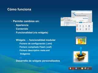 Cómo funciona


  •   Permite cambios en:
      -   Apariencia
      -   Contenido
      -   Funcionalidad (vía widgets)


      -   Widgets → funcionalidad modular
           -   Fichero de configuración (.xml)
           -   Fichero compilado Flash (.swf)
           -   Fichero descriptivo meta.xml
           -   Imágenes
           -   …
      -   Desarrollo de widgets personalizados
 