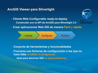 ArcGIS Viewer para Silverlight

  •   Cliente Web Configurable ready-to-deploy
      -    Construido con la API de ArcGIS para Silverlight 2.4
  •   Crear aplicaciones Web GIS de manera Fácil y rápida


                  Instalar      Configurar       Publicar



  •   Conjunto de herramientas y funcionalidades
  •   Funciona con ficheros de configuración a los que no
      hace falta ni editar ni programar.
       -   Ideal para técnicos GIS no desarrolladores.
 