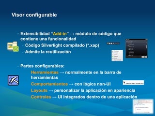 Visor configurable


  •   Extensibilidad “Add-in” → módulo de código que
      contiene una funcionalidad
       - Código Silverlight compilado (*.xap)
       - Admite la reutilización



  •   Partes configurables:
           Herramientas → normalmente en la barra de
           herramientas
           Comportamientos → con lógica non-UI
           Layouts → personalizar la aplicación en apariencia
           Controles → UI integrados dentro de una aplicación
 