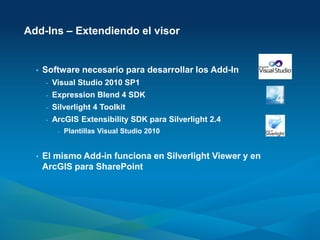 Add-Ins – Extendiendo el visor


  •   Software necesario para desarrollar los Add-In
      -   Visual Studio 2010 SP1
      -   Expression Blend 4 SDK
      -   Silverlight 4 Toolkit
      -   ArcGIS Extensibility SDK para Silverlight 2.4
           -   Plantillas Visual Studio 2010


  •   El mismo Add-in funciona en Silverlight Viewer y en
      ArcGIS para SharePoint
 