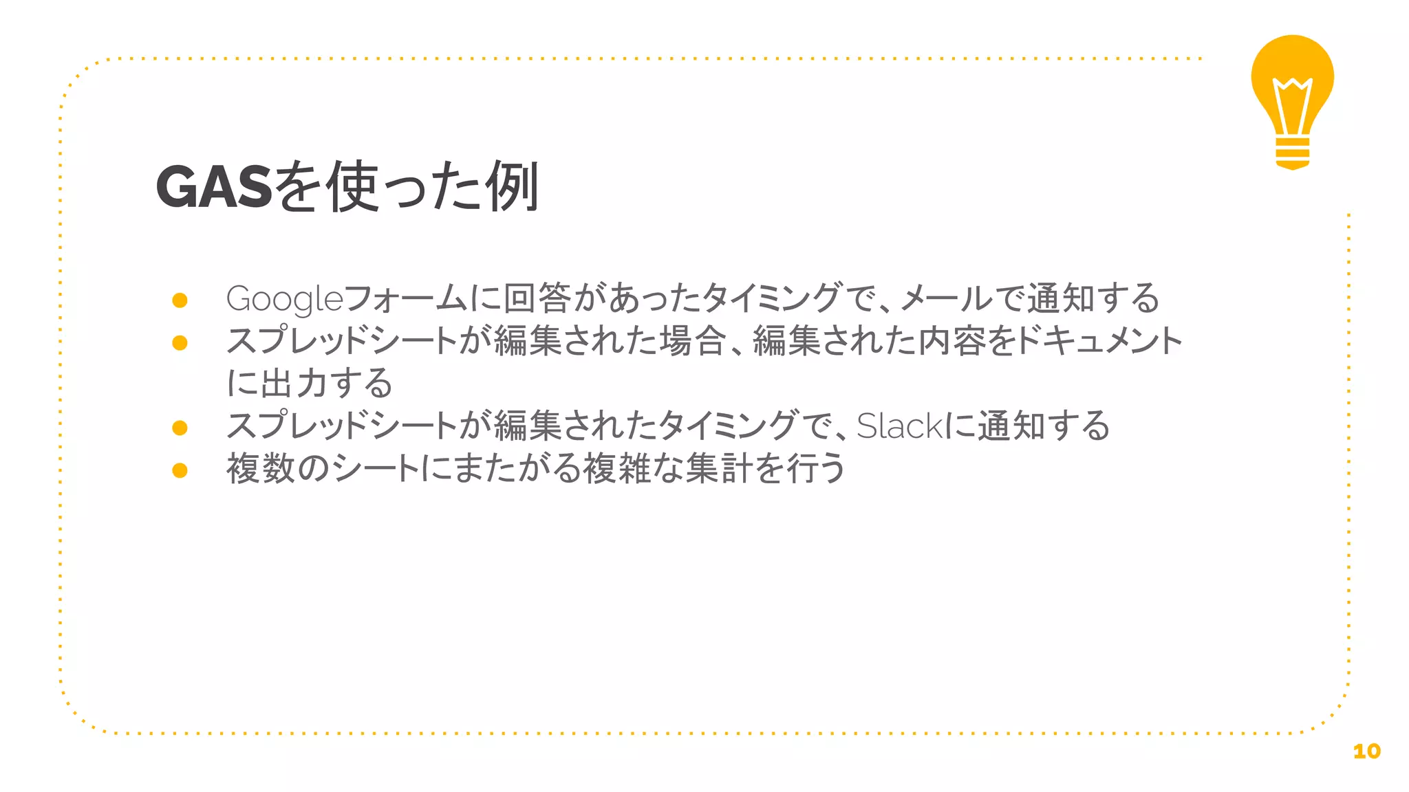 ● Googleフォームに回答があったタイミングで、メールで通知する
● スプレッドシートが編集された場合、編集された内容をドキュメント
に出力する
● スプレッドシートが編集されたタイミングで、Slackに通知する
● 複数のシートにまたがる複雑な集計を行う
GASを使った例
10
 