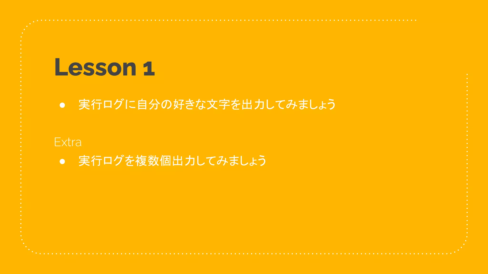 16
Lesson 1
● 実行ログに自分の好きな文字を出力してみましょう
Extra
● 実行ログを複数個出力してみましょう
 