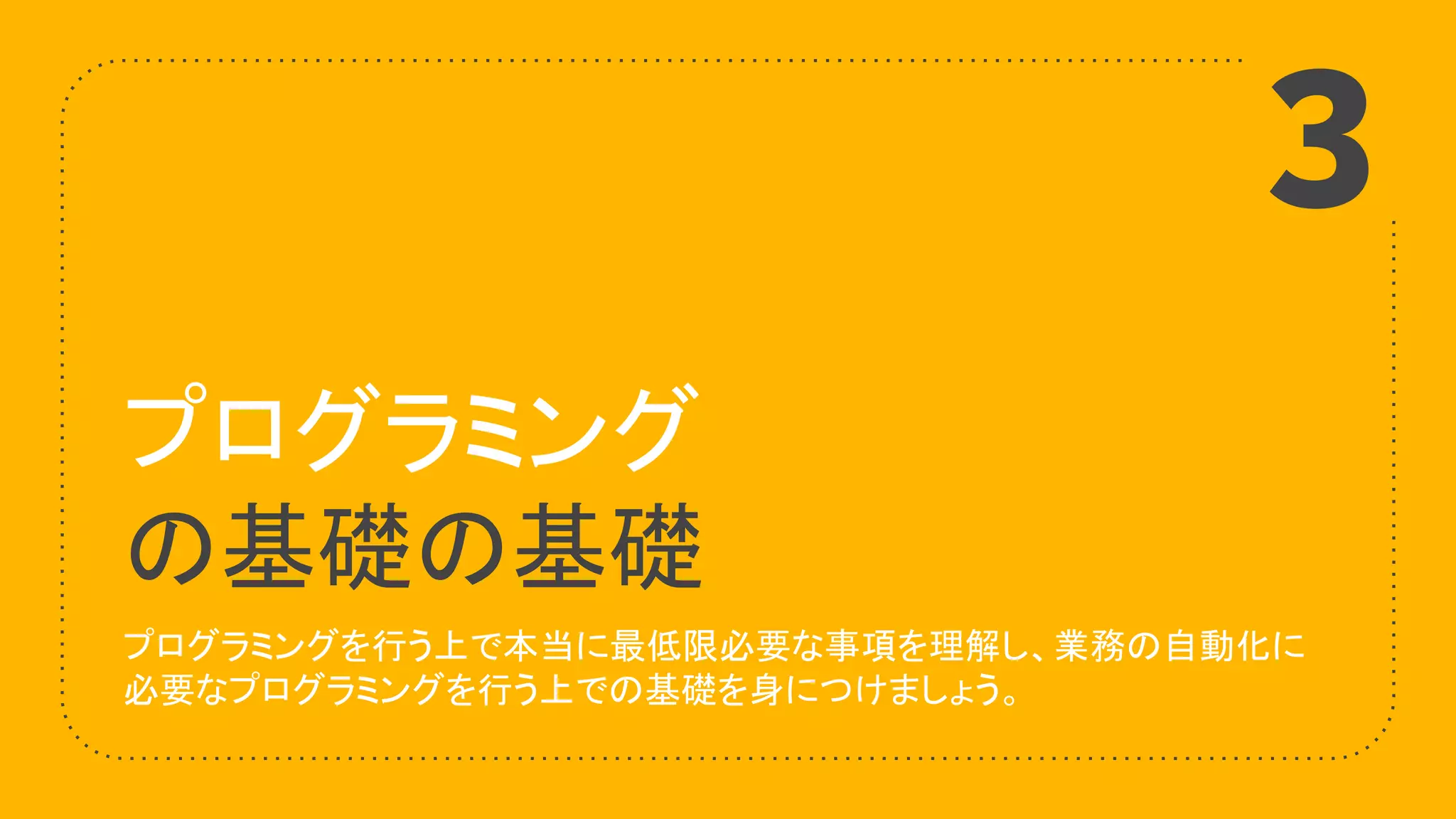 プログラミング
の基礎の基礎
プログラミングを行う上で本当に最低限必要な事項を理解し、業務の自動化に
必要なプログラミングを行う上での基礎を身につけましょう。
3
 