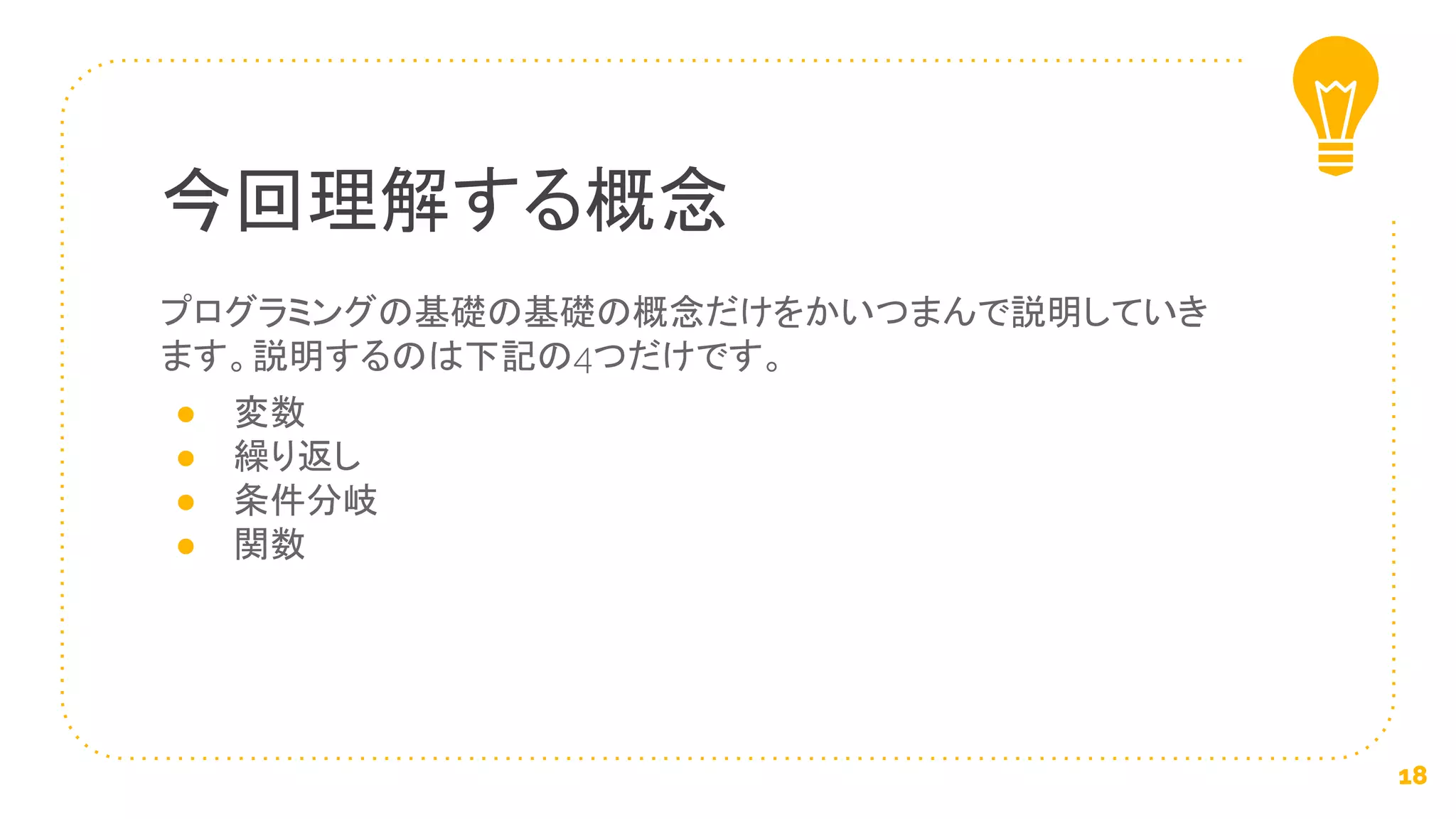 プログラミングの基礎の基礎の概念だけをかいつまんで説明していき
ます。説明するのは下記の4つだけです。
● 変数
● 繰り返し
● 条件分岐
● 関数
今回理解する概念
18
 