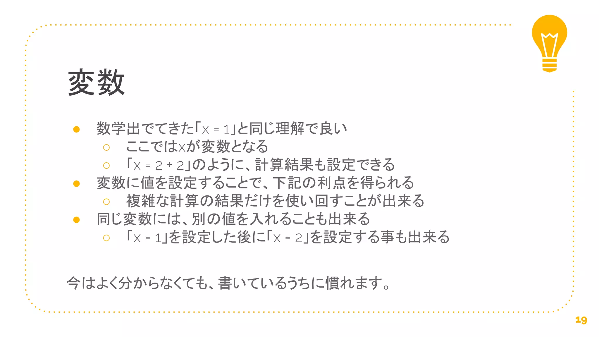 ● 数学出でてきた「x = 1」と同じ理解で良い
○ ここではxが変数となる
○ 「x = 2 + 2」のように、計算結果も設定できる
● 変数に値を設定することで、下記の利点を得られる
○ 複雑な計算の結果だけを使い回すことが出来る
● 同じ変数には、別の値を入れることも出来る
○ 「x = 1」を設定した後に「x = 2」を設定する事も出来る
今はよく分からなくても、書いているうちに慣れます。
変数
19
 